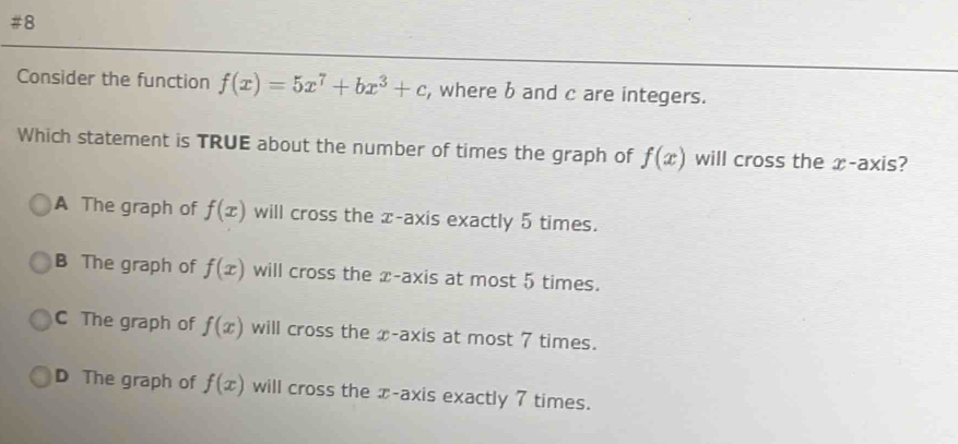 #8
Consider the function f(x)=5x^7+bx^3+c , where b and c are integers.
Which statement is TRUE about the number of times the graph of f(x) will cross the æ-axis?
A The graph of f(x) will cross the æ-axis exactly 5 times.
B The graph of f(x) will cross the x-axis at most 5 times.
C The graph of f(x) will cross the x-axis at most 7 times.
D The graph of f(x) will cross the x-axis exactly 7 times.