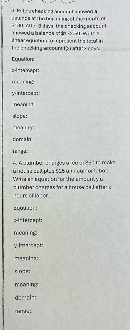 Pete’s checking account showed a
balance at the beginning of the month of
$180. After 3 days, the checking account
showed a balance of $172.50. Write a
linear equation to represent the total in
the checking account f(x) after x days.
Equation:
x-intercept:
meaning:
y-intercept:
meaning:
slope:
meaning:
domain:
range:
4. A plumber charges a fee of $50 to make
a house call plus $25 an hour for labor.
Write an equation for the amount y a
plumber charges for a house call after x
hours of labor.
Equation:
x-intercept:
meaning:
y-intercept:
meaning:
slope:
meaning:
domain:
range: