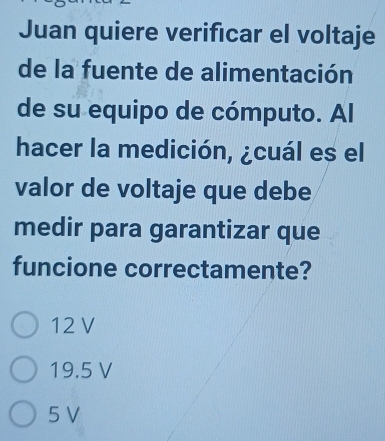 Juan quiere verificar el voltaje
de la fuente de alimentación
de su equipo de cómputo. Al
hacer la medición, ¿cuál es el
valor de voltaje que debe
medir para garantizar que
funcione correctamente?
12 V
19.5 V
5 V