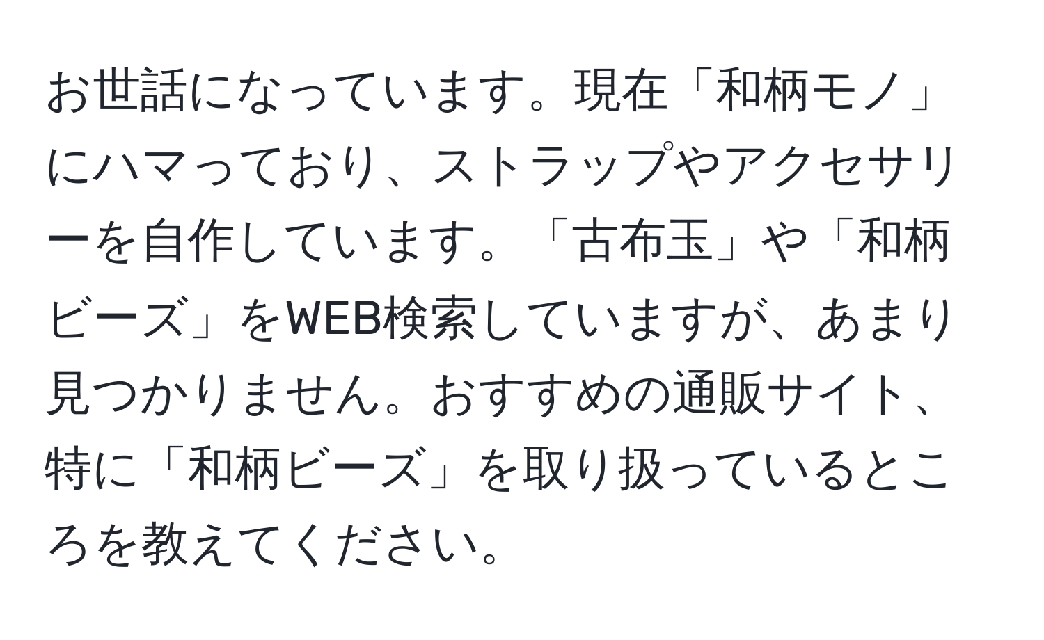 お世話になっています。現在「和柄モノ」にハマっており、ストラップやアクセサリーを自作しています。「古布玉」や「和柄ビーズ」をWEB検索していますが、あまり見つかりません。おすすめの通販サイト、特に「和柄ビーズ」を取り扱っているところを教えてください。