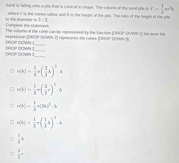 Sand is falling onto a pile that is conical in shape. The volume of the sand pile is V= 1/3 π r^2h
, where r is the cones radius and h is the height of the pile. The ratio of the height of the pife 
to the diameter is 3:2. 
Complete the statement. 
The volume of the cone can be represented by the function [DROP DOWN 1] because the 
expression [DROP DOWN 2] represents the cones [DROP DOWN 3 ]. 
_ 
DROP DOWN 1
DROP DOWN 2
_ 
_ 
DROP DOWN 3
v(h)= 1/3 π ( 2/3 h)^2· h
v(h)= 1/3 π ( 3/2 r)^2· h
v(h)= 1/3 π (3h)^2· h
v(h)= 1/3 π ( 1/3 h)^2· h
 1/3 h
 3/2 r