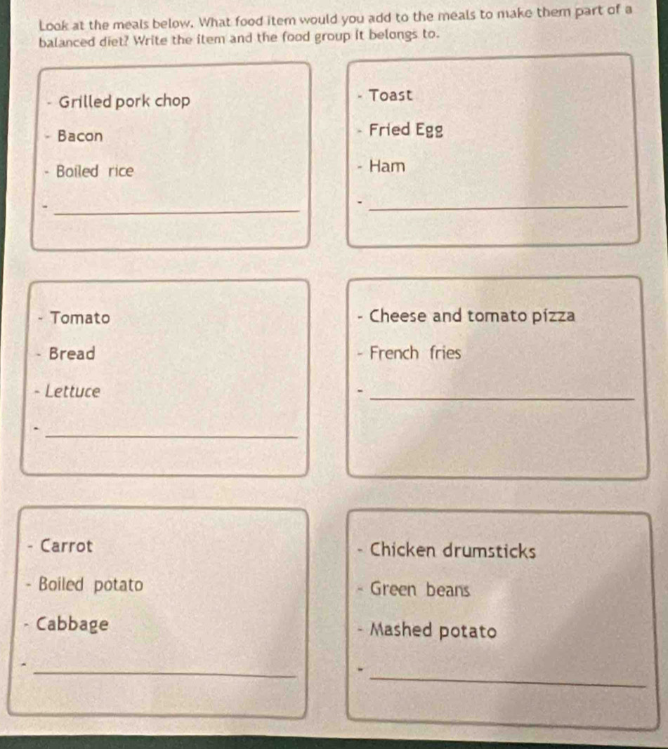 Look at the meals below. What food item would you add to the meals to make them part of a 
balanced diet? Write the item and the food group it belongs to. 
Grilled pork chop 
Toast 
Bacon Fried Egg 
Bailed rice Ham 
_ 
_ 
Tomato Cheese and tomato pízza 
Bread French fries 
- Lettuce 
_ 
_. 
Carrot Chicken drumsticks 
Boiled potato Green beans 
Cabbage Mashed potato 
_ 
_