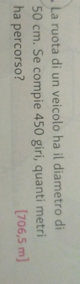 La ruota di un veicolo ha il diametro di
50 cm. Se compie 450 giri, quanti metri 
ha percorso? [706,5 m ]