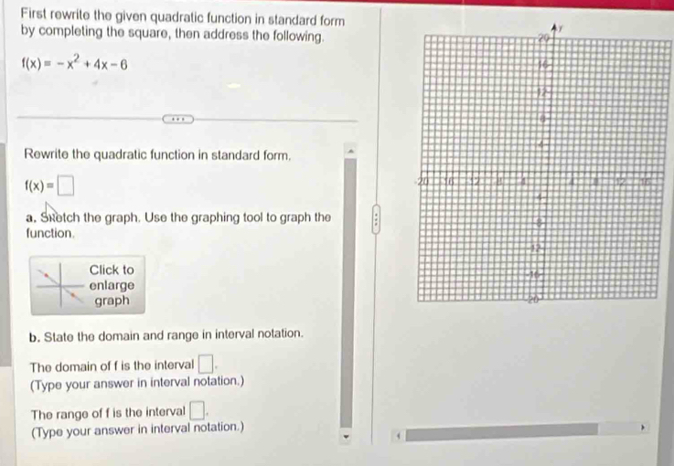 First rewrite the given quadratic function in standard form 
by completing the square, then address the following.
f(x)=-x^2+4x-6
Rewrite the quadratic function in standard form.
f(x)=□
a. Sketch the graph. Use the graphing tool to graph the 
function. 
Click to 
enlarge 
graph 
b. State the domain and range in interval notation. 
The domain of f is the interval □. 
(Type your answer in interval notation.) 
The range of f is the interval □. 
(Type your answer in interval notation.)