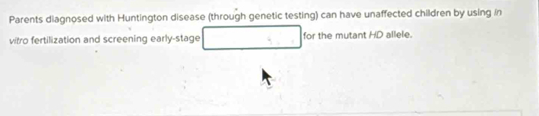 Parents diagnosed with Huntington disease (through genetic testing) can have unaffected children by using in 
vitro fertilization and screening early-stage □ for the mutant HD allele.