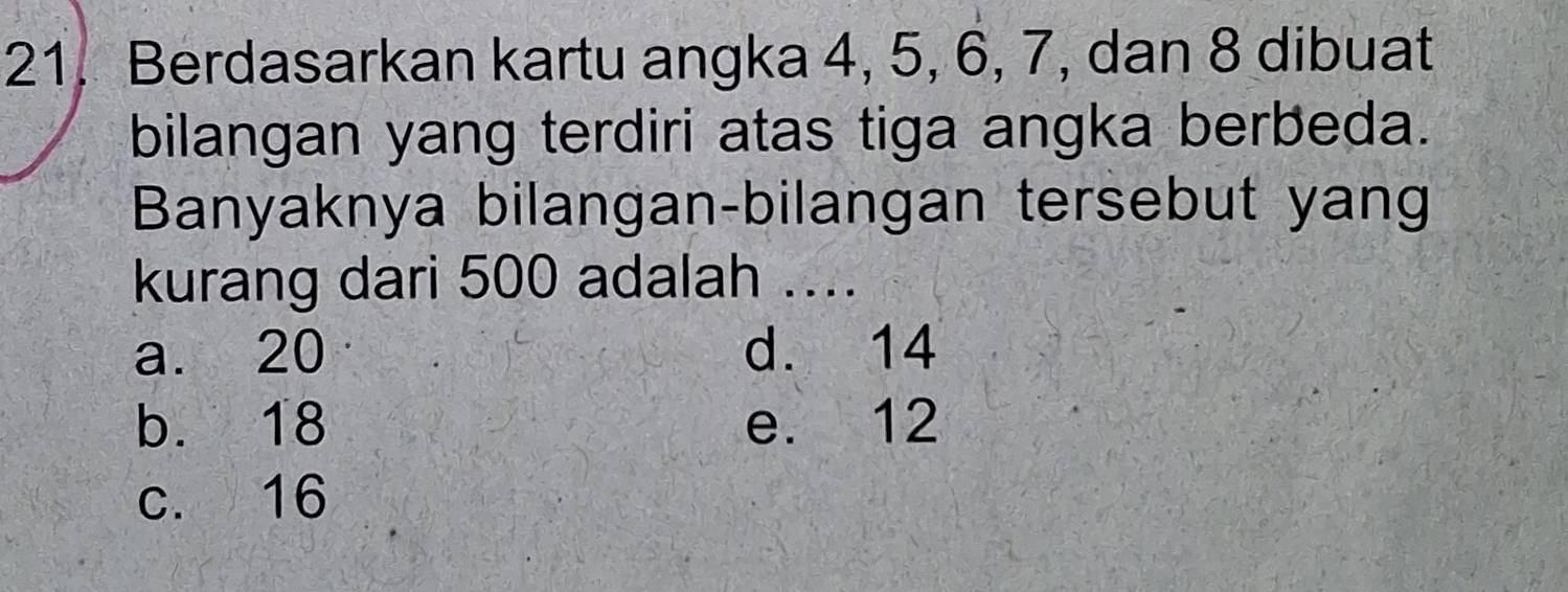 Berdasarkan kartu angka 4, 5, 6, 7, dan 8 dibuat
bilangan yang terdiri atas tiga angka berbeda.
Banyaknya bilangan-bilangan tersebut yang
kurang dari 500 adalah ....
a. 20 d. 14
b. 18 e. 12
c. 16