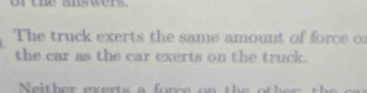 UBC z0s wers 
The truck exerts the same amount of force of 
the car as the car exerts on the truck. 
Ne i ther exerts a fo rce on the r h