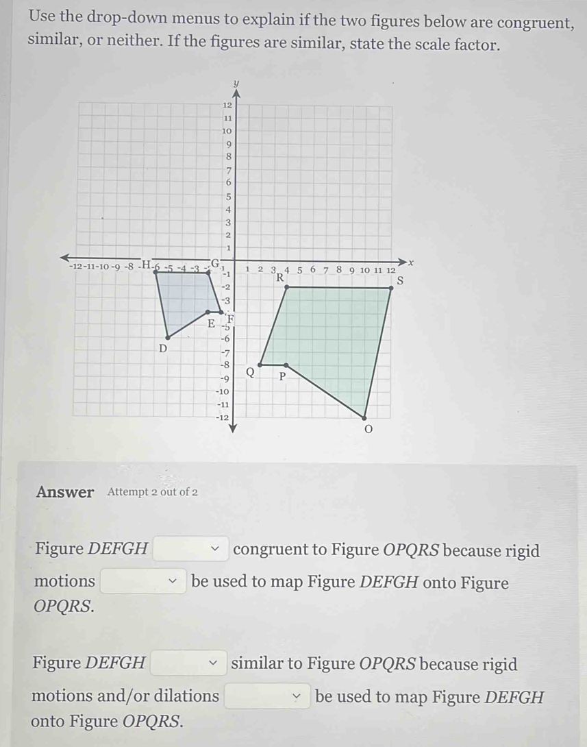 Use the drop-down menus to explain if the two figures below are congruent, 
similar, or neither. If the figures are similar, state the scale factor. 
Answer Attempt 2 out of 2 
Figure DEFGH congruent to Figure OPQRS because rigid 
motions be used to map Figure DEFGH onto Figure
OPQRS. 
Figure DEFGH similar to Figure OPQRS because rigid 
motions and/or dilations be used to map Figure DEFGH
onto Figure OPQRS.