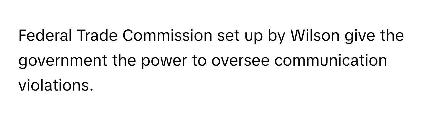 Federal Trade Commission set up by Wilson give the government the power to oversee communication violations.