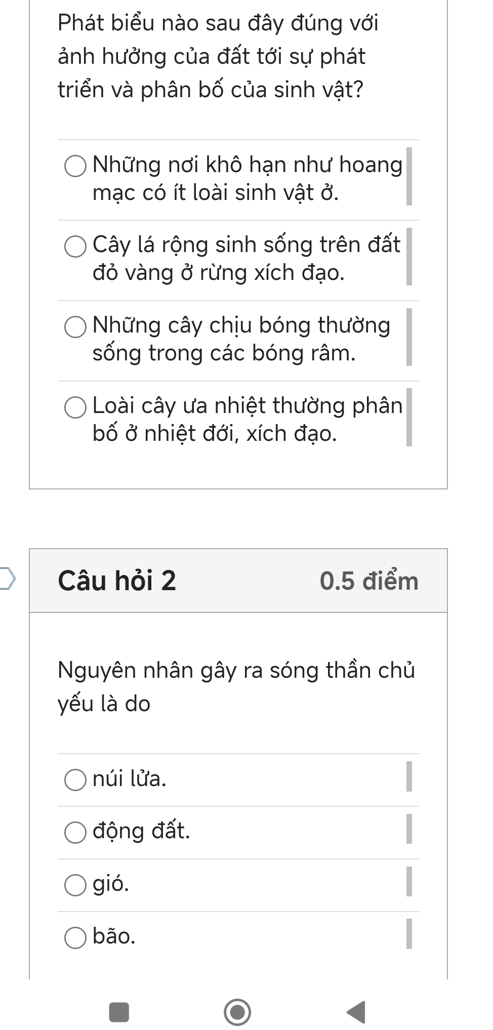 Phát biểu nào sau đây đúng với
ảnh hưởng của đất tới sự phát
triển và phân bố của sinh vật?
Những nơi khô hạn như hoang
mạc có ít loài sinh vật ở.
Cây lá rộng sinh sống trên đất
đỏ vàng ở rừng xích đạo.
Những cây chịu bóng thường
sống trong các bóng râm.
Loài cây ưa nhiệt thường phân
bố ở nhiệt đới, xích đạo.
Câu hỏi 2 0.5 điểm
Nguyên nhân gây ra sóng thần chủ
yếu là do
núi lửa.
động đất.
gió.
bão.