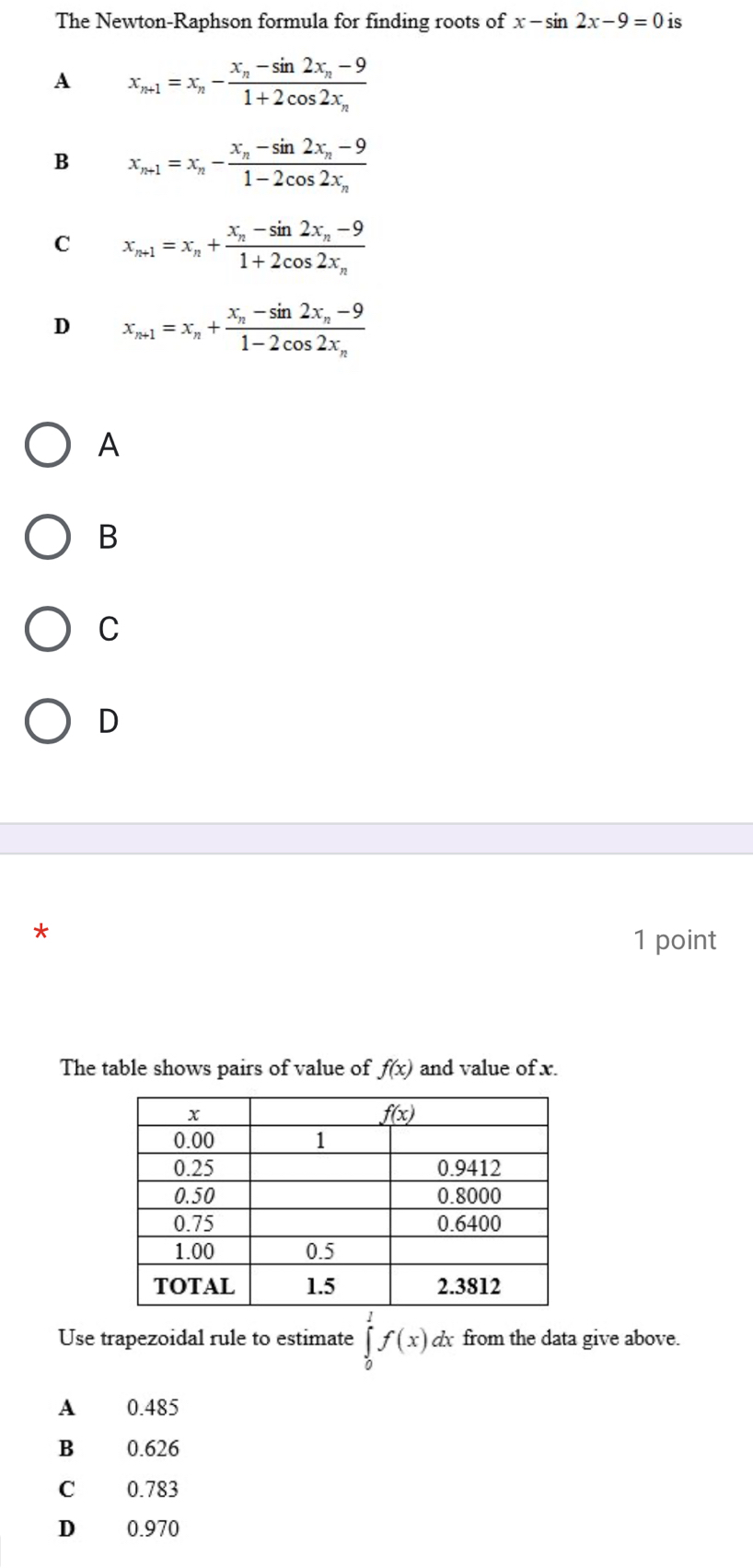 The Newton-Raphson formula for finding roots of x-sin 2x-9=0 is
A x_n+1=x_n-frac x_n-sin 2x_n-91+2cos 2x_n
B x_n+1=x_n-frac x_n-sin 2x_n-91-2cos 2x_n
C x_n+1=x_n+frac x_n-sin 2x_n-91+2cos 2x_n
D x_n+1=x_n+frac x_n-sin 2x_n-91-2cos 2x_n
A
B
C
D
*
1 point
The table shows pairs of value of f(x) and value of x.
Use trapezoidal rule to estimate ∈tlimits _0^1f(x) dx from the data give above.
A 0.485
B 0.626
C 0.783
D 0.970