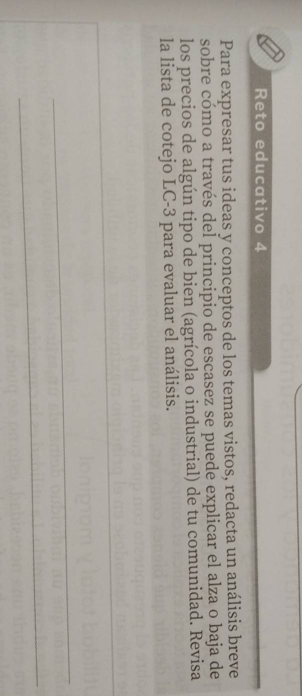 Reto educativo 4 
Para expresar tus ideas y conceptos de los temas vistos, redacta un análisis breve 
sobre cómo a través del principio de escasez se puede explicar el alza o baja de 
los precios de algún tipo de bien (agrícola o industrial) de tu comunidad. Revisa 
la lista de cotejo LC-3 para evaluar el análisis.