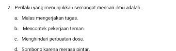 Perilaku yang menunjukkan semangat mencari ilmu adalah...
a. Malas mengerjakan tugas.
b. Mencontek pekerjaan teman.
c. Menghindari perbuatan dosa.
d Sombọng karena merasa pintar.