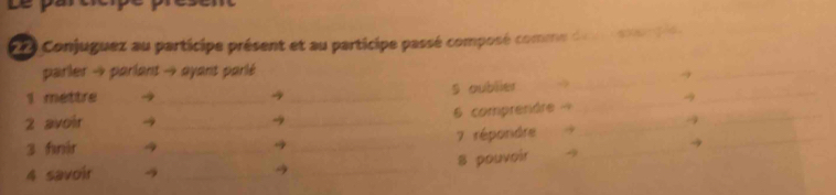 Conjuguez au participe présent et au participe passé composé comme da n ston de 
_ 
parler → parlant → ayant parlé 
_ 
1 mettre →_ → _s oublier → _→_ 
_ 
→ 
2 avoir →_ → _6 comprendre A_ 
- 
_ 
3 fnir 4 __7 répondre_ 
→ 
_ 
_ 
8 pouvoir -9 
4 savoir →_