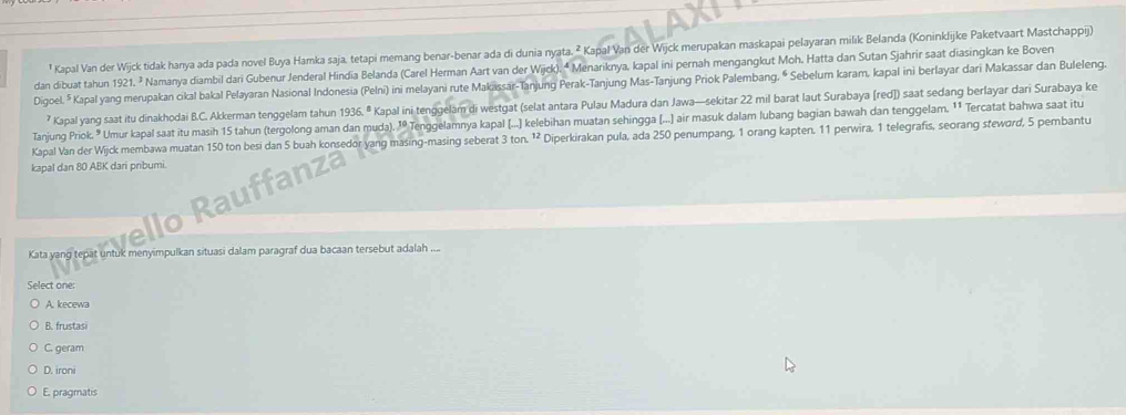 Kapal Van der Wijck tidak hanya ada pada novel Buya Hamka saja, tetapi memang benar-benar ada di dunia nyata. ² Kapal Van der Wijck merupakan maskapai pelayaran milik Belanda (Koninklijke Paketvaart Mastchappij)
dan dibuat tahun 1921. ² Namanya diambil dari Gubenur Jenderal Hindia Belanda (Carel Herman Aart van der Wijck). ª Menariknya, kapal ini pernah mengangkut Moh, Hatta dan Sutan Sjahrir saat diasingkan ke Boven
Digoel. * Kapal yang merupakan cikal bakal Pelayaran Nasional Indonesia (Pelni) ini melayani rute Makassar-Tanjung Perak-Tanjung Mas-Tanjung Priok Palembang, & Sebelum karam, kapal ini berlayar dari Makassar dan Buleleng.
? Kapal yang saat itu dinakhodai B.C. Akkerman tenggelam tahun 1936.^8 Kapal ini tenggelam di westgat (selat antara Pulau Madura dan Jawa—sekitar 22 mil barat laut Surabaya [red]) saat sedang berlayar dari Surabaya ke
Tanjung Priok. " Umur kapal saat itu masih 15 tahun (tergolong aman dan muda). 1º Tenggelamnya kapal (...] kelebihan muatan sehingga (...] air masuk dalam lubang bagian bawah dan tenggelam. 1 Tercatat bahwa saat itu
Kapal Van der Wijck membawa muatan 150 ton besi dan 5 buah konsedor yang masing-masing seberat 3 ton. ¹² Diperkirakan pula, ada 250 penumpang, 1 orang kapten, 11 perwira, 1 telegrafis, seorang stewørd, 5 pembantu
kapal dan 80 ABK dari pribumi.
Kata yang tepat untuk menyimpulkan situasi dalam paragraf dua bacaan tersebut adalah ....
Select one:
A. kecewa
B. frustasi
C. geram
D. ironi
E. pragmatis