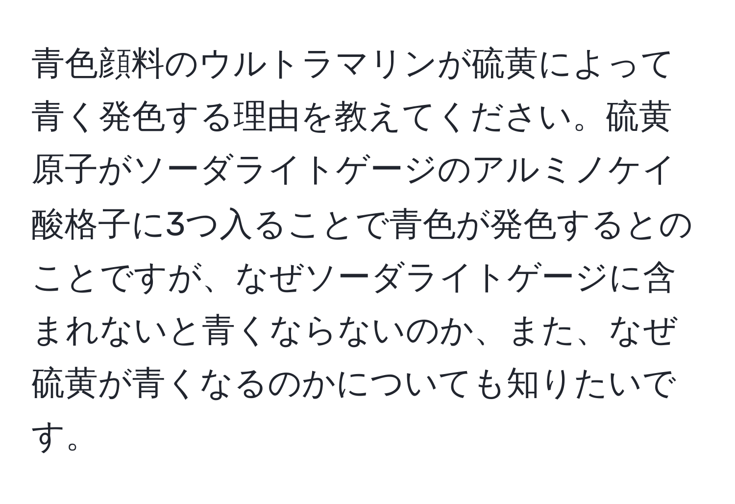 青色顔料のウルトラマリンが硫黄によって青く発色する理由を教えてください。硫黄原子がソーダライトゲージのアルミノケイ酸格子に3つ入ることで青色が発色するとのことですが、なぜソーダライトゲージに含まれないと青くならないのか、また、なぜ硫黄が青くなるのかについても知りたいです。