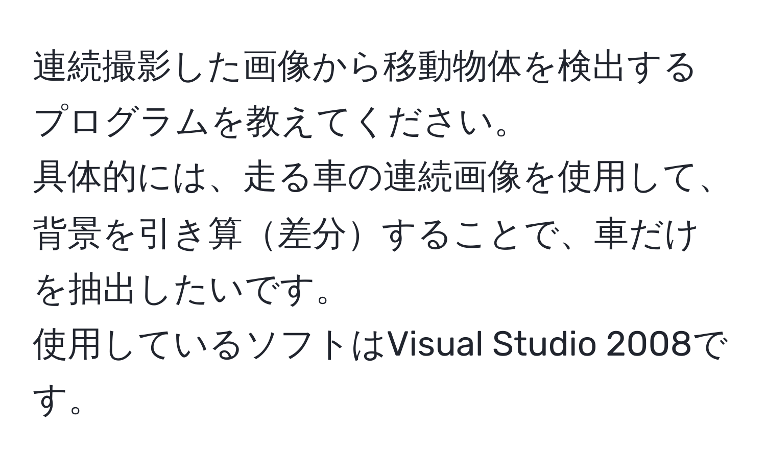 連続撮影した画像から移動物体を検出するプログラムを教えてください。  
具体的には、走る車の連続画像を使用して、背景を引き算差分することで、車だけを抽出したいです。  
使用しているソフトはVisual Studio 2008です。