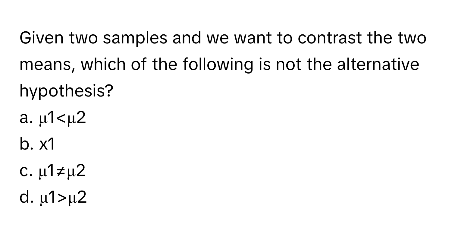 Given two samples and we want to contrast the two means, which of the following is not the alternative hypothesis?

a. μ1 μ2