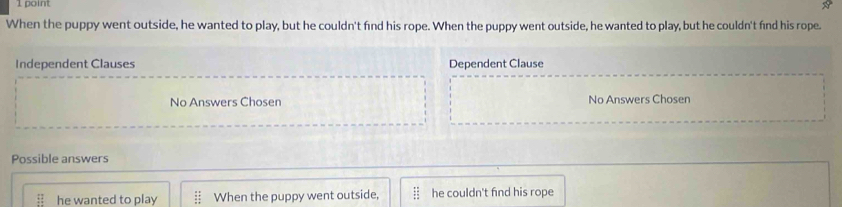 When the puppy went outside, he wanted to play, but he couldn't find his rope. When the puppy went outside, he wanted to play, but he couldn't fnd his rope.
Independent Clauses Dependent Clause
No Answers Chosen No Answers Chosen
Possible answers
:: he wanted to play When the puppy went outside, he couldn't find his rope