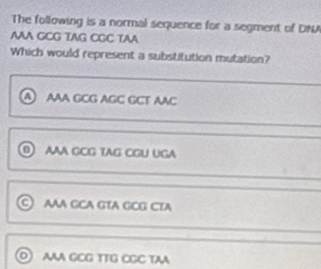 The following is a normal sequence for a segment of DN
AAA GCG TAG CGC TAA
Which would represent a substitution mutation?
AAA GCG AGC GCT AAC
0 AAA GCG TAG CGU UGA
AAA GCA GTA GCG CTA
AAA GCG TTG CGC TAA