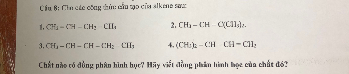 Cho các công thức cấu tạo của alkene sau: 
1. CH_2=CH-CH_2-CH_3 2. CH_3-CH-C(CH_3)_2. 
3. CH_3-CH=CH-CH_2-CH_3 4. (CH_3)_2-CH-CH=CH_2
Chất nào có đồng phân hình học? Hãy viết đồng phân hình học của chất đó?