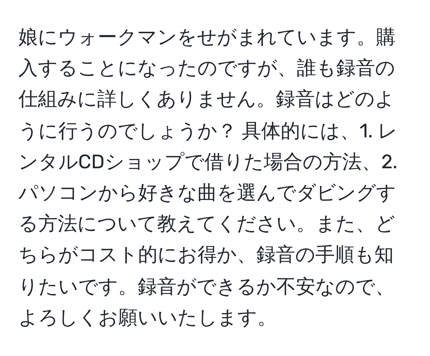 娘にウォークマンをせがまれています。購入することになったのですが、誰も録音の仕組みに詳しくありません。録音はどのように行うのでしょうか？ 具体的には、1. レンタルCDショップで借りた場合の方法、2. パソコンから好きな曲を選んでダビングする方法について教えてください。また、どちらがコスト的にお得か、録音の手順も知りたいです。録音ができるか不安なので、よろしくお願いいたします。