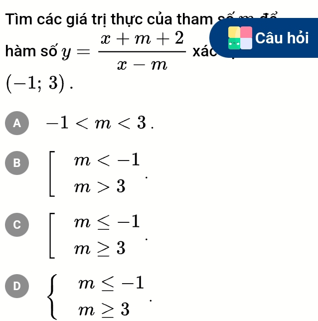 Tìm các giá trị thực của tham
hàm số y= (x+m+2)/x-m  xáo beginarrayr □ □  x-□  □ endarray Câu hỏi
(-1;3).
A -1 .
B beginarrayl m 3endarray..
C beginarrayl m≤ -1 m≥ 3endarray..
D beginarrayl m≤ -1 m≥ 3endarray..