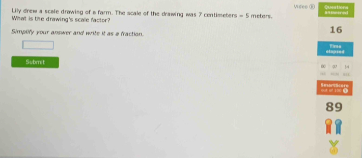 Video ⑥ 
Lily drew a scale drawing of a farm. The scale of the drawing was 7 centimeters =5 meters. answered Questions 
What is the drawing's scale factor? 
Simplify your answer and write it as a fraction.
16
Time 
elapsed 
Submit 
00 07 34 
M[N 
SmartScore 
out of 100 T
89