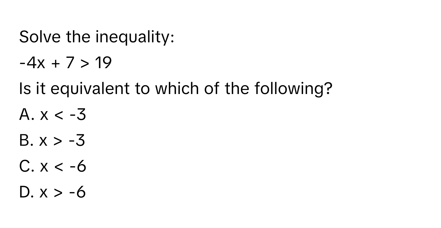 Solve the inequality: 
-4x + 7 > 19
Is it equivalent to which of the following?
A. x < -3
B. x > -3
C. x < -6
D. x > -6