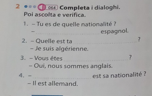 2 064 Completa i dialoghi. 
Poi ascolta e verifica. 
1. - Tu es de quelle nationalité ? 
_ 
espagnol. 
2. - Quelle est ta_ 
? 
- Je suis algérienne. 
3. - Vous êtes_ 
? 
- Oui, nous sommes anglais. 
4. -_ est sa nationalité ? 
- Il est allemand. 
_