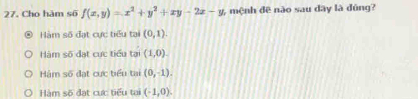 Cho hàm số f(x,y)=x^2+y^2+xy-2x-y , mệnh đē nào sau dây là đúng?
Hàm số đạt cực tiểu tại (0,1).
Hàm số đạt cực tiểu tại (1,0).
Hàm số đạt cực tiểu tại (0,-1).
Hàm số đạt cực tiểu tại (-1,0).