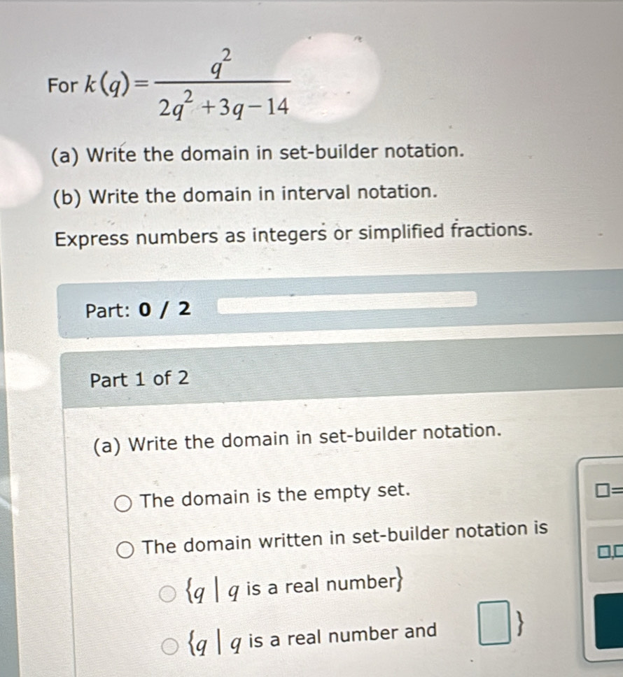 For k(q)= q^2/2q^2+3q-14 
(a) Write the domain in set-builder notation.
(b) Write the domain in interval notation.
Express numbers as integers or simplified fractions.
Part: 0 / 2
Part 1 of 2
(a) Write the domain in set-builder notation.
The domain is the empty set.
□ =
The domain written in set-builder notation is
q | q is a real number
q | q is a real number and