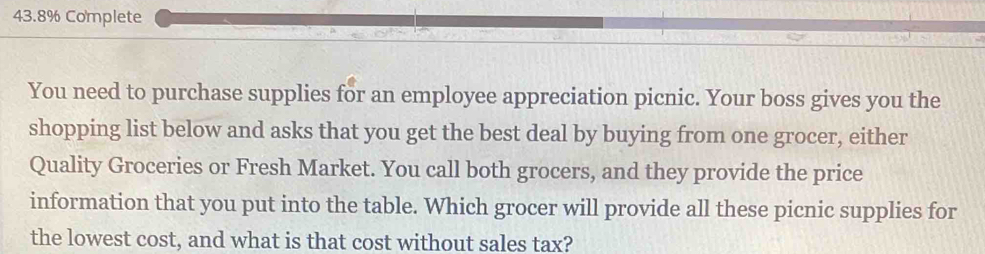 43.8% Complete 
You need to purchase supplies for an employee appreciation picnic. Your boss gives you the 
shopping list below and asks that you get the best deal by buying from one grocer, either 
Quality Groceries or Fresh Market. You call both grocers, and they provide the price 
information that you put into the table. Which grocer will provide all these picnic supplies for 
the lowest cost, and what is that cost without sales tax?