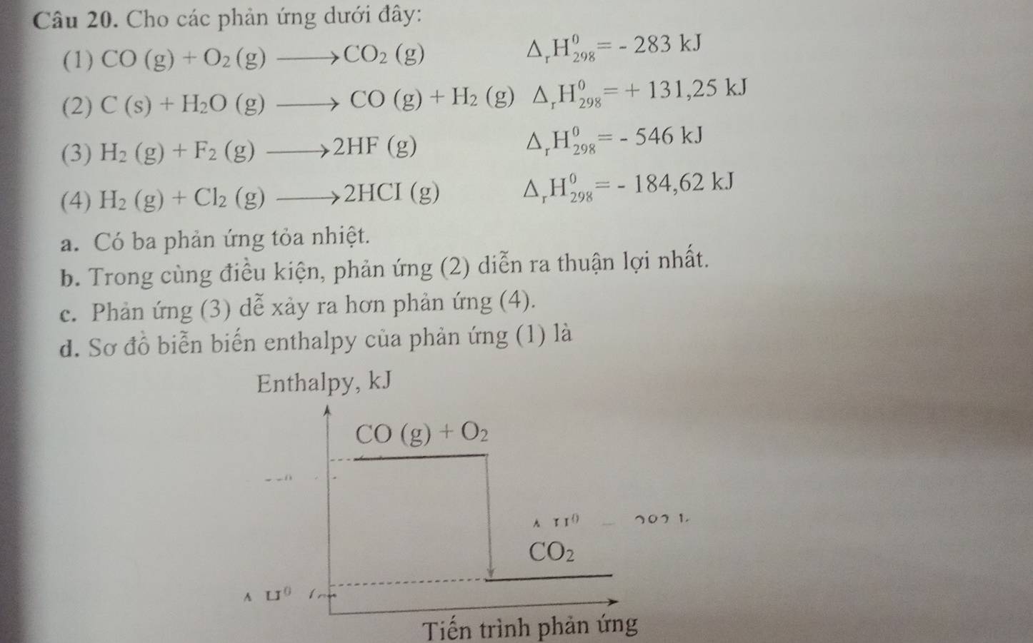 Cho các phản ứng dưới đây: 
(1) CO(g)+O_2(g)to CO_2(g)
△ _rH_(298)^0=-283kJ
(2) C(s)+H_2O(g)to CO(g)+H_2 (g) △ _rH_(298)^0=+131,25kJ
(3) H_2(g)+F_2(g)to 2HF(g) △ _rH_(298)^0=-546kJ
(4) H_2(g)+Cl_2(g)to 2HCI(g)
△ _rH_(298)^0=-184,62kJ
a. Có ba phản ứng tỏa nhiệt. 
b. Trong cùng điều kiện, phản ứng (2) diễn ra thuận lợi nhất. 
c. Phản ứng (3) dễ xảy ra hơn phản ứng (4). 
d. Sơ đồ biển biến enthalpy của phản ứng (1) là 
Enthalpy, kJ
CO(g)+O_2
11^0-2021.
CO_2
A □^0
Tiến trình phản ứng