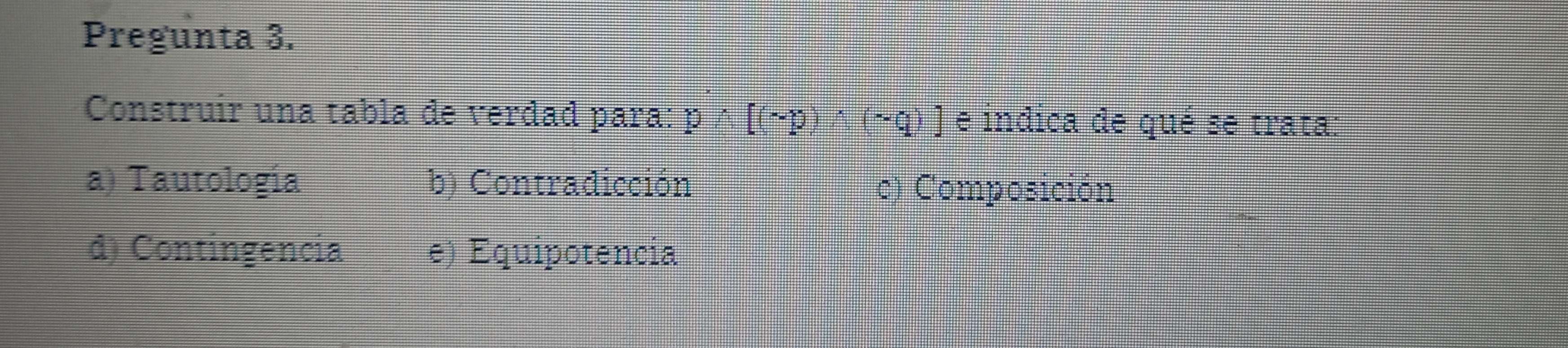 Pregunta 3.
Construir una tabla de verdad para: pwedge [(sim p)wedge (sim q)] e indica de qué se trata:
a) Tautología b) Contradicción c) Composición
d) Contingencia e) Equipotencia