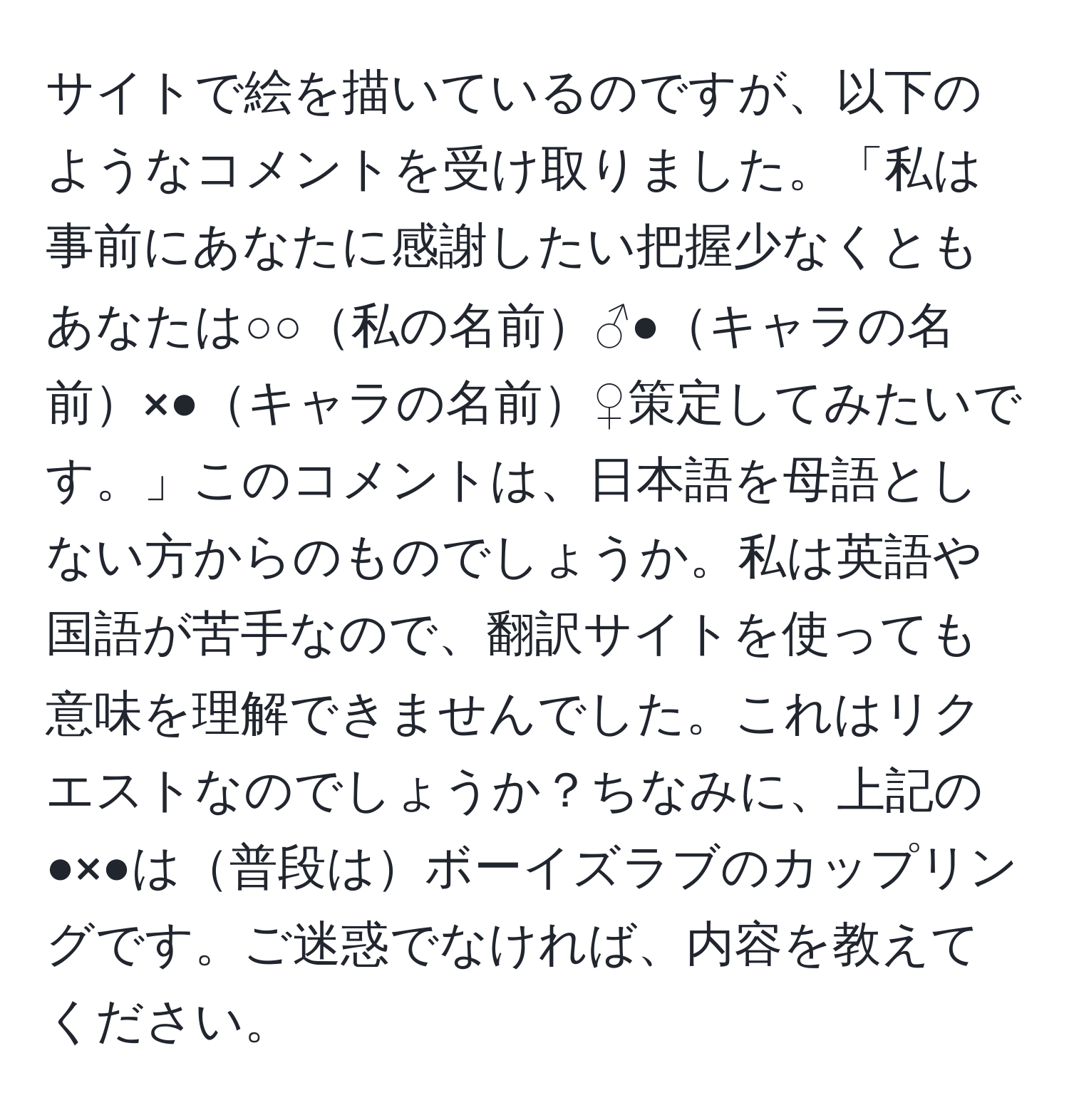 サイトで絵を描いているのですが、以下のようなコメントを受け取りました。「私は事前にあなたに感謝したい把握少なくともあなたは○○私の名前♂●キャラの名前×●キャラの名前♀策定してみたいです。」このコメントは、日本語を母語としない方からのものでしょうか。私は英語や国語が苦手なので、翻訳サイトを使っても意味を理解できませんでした。これはリクエストなのでしょうか？ちなみに、上記の●×●は普段はボーイズラブのカップリングです。ご迷惑でなければ、内容を教えてください。