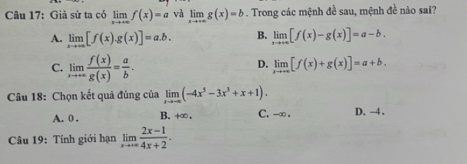 Giả sử ta có limlimits _xto +∈fty f(x)=a và limlimits _xto +∈fty g(x)=b. Trong các mệnh đề sau, mệnh đề nào sai?
B.
A. limlimits _xto +∈fty [f(x).g(x)]=a.b. limlimits _xto +∈fty [f(x)-g(x)]=a-b.
C. limlimits _xto +∈fty  f(x)/g(x) = a/b .
D. limlimits _xto +∈fty [f(x)+g(x)]=a+b. 
Câu 18: Chọn kết quả đúng của limlimits _xto -∈fty (-4x^5-3x^3+x+1).
A. 0. B. +∞. C. -∞. D. -4.
Câu 19: Tính giới hạn limlimits _xto +∈fty  (2x-1)/4x+2 .