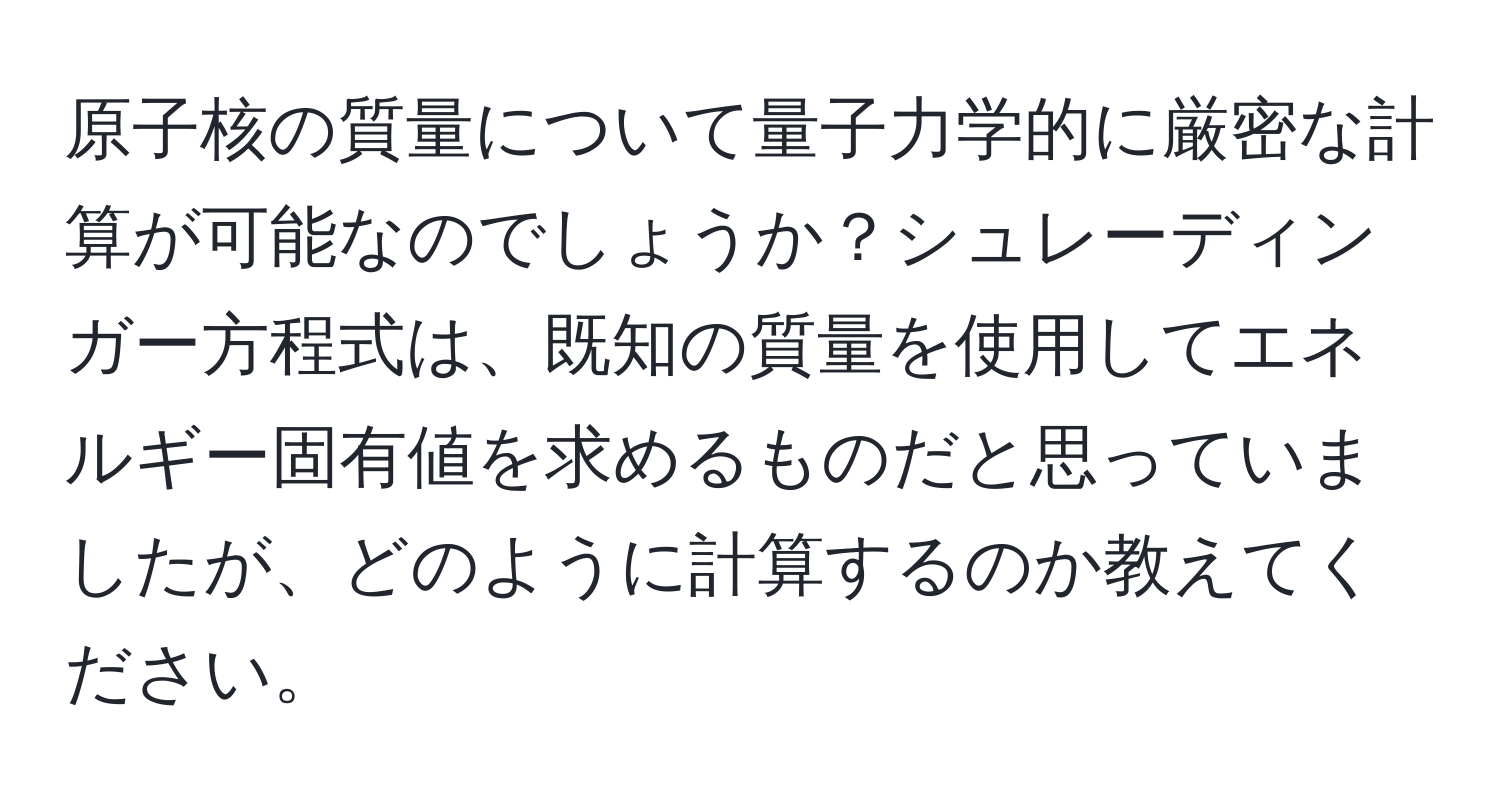 原子核の質量について量子力学的に厳密な計算が可能なのでしょうか？シュレーディンガー方程式は、既知の質量を使用してエネルギー固有値を求めるものだと思っていましたが、どのように計算するのか教えてください。