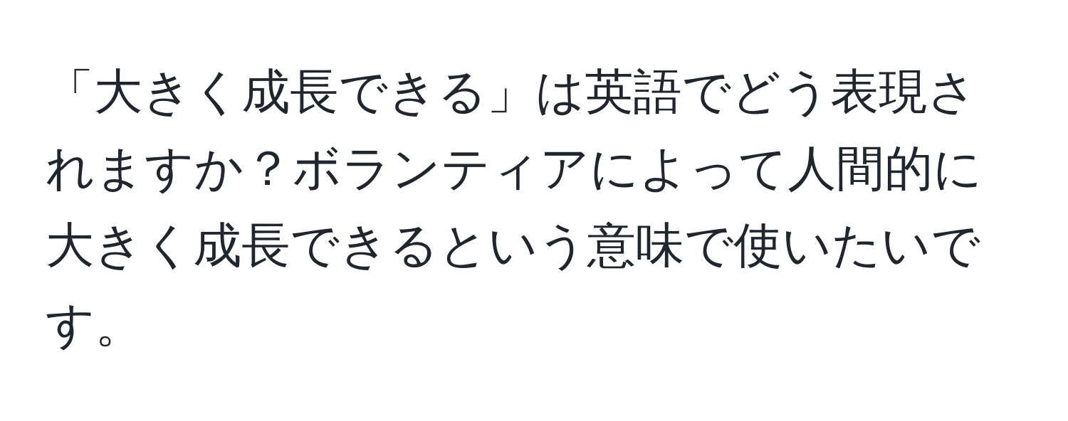 「大きく成長できる」は英語でどう表現されますか？ボランティアによって人間的に大きく成長できるという意味で使いたいです。