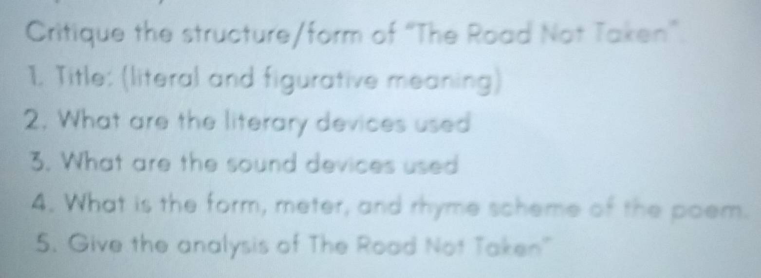 Critique the structure/form of “The Road Not Taken”. 
1. Title: (literal and figurative meaning) 
2. What are the literary devices used 
3. What are the sound devices used 
4. What is the form, meter, and rhyme scheme of the poem. 
5. Give the analysis of The Road Not Taken"