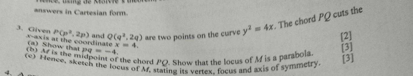 ence, using de Moivre 's t 
answers in Cartesian form. 
3、 Given P(p^2,2p) and Q(q^2,2q) are two points on the curve y^2=4x. The chord PQ cuts the 
[2] 
x-axis at the coordinate x=4. 
(a) Show that 
(b) M is the m pq=-4. 
[3] 
the chord PQ. Show that the locus of M is a parabola. [3] 
(c) Hence, sketch the locus of M, stating its vertex, focus and axis of symmetry. 
4、