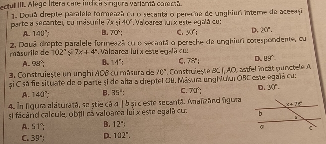 ectul III. Alege litera care indică singura variantă corectă.
1. Două drepte paralele formează cu o secantă o pereche de unghiuri interne de aceeași
parte a secantei, cu măsurile 7xsi40°. Valoarea lui x este egală cu:
A. 140°; B. 70°; C. 30°;
D. 20°.
2. Două drepte paralele formează cu o secantă o pereche de unghiuri corespondente, cu
măsurile de 102° și 7x+4°. Valoarea lui x este egală cu:
A. 98°; B. 14°; C. 78°;
D. 89°.
3. Construiește un unghi AOB cu măsura de 70°. Construiește BCparallel AO , astfel încât punctele A
și C să fie situate de o parte și de alta a dreptei OB. Măsura unghiului OBC este egală cu:
B.
A. 140°; 35°; C. 70°
D. 30°.
4. În figura alăturată, se știe că abeginvmatrix endvmatrix b și c este secantă. Analizând figura
și făcând calcule, obții că valoarea lui x este egală cu:
B. 12°;
A. 51°;
C. 39°;
D. 102°.