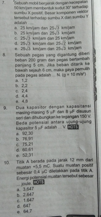 Sebuah mobil bergerak dengan kecepatan
50 km/jam membentuk sudut 30° terhadap
sumbu X positif. Besar komponen vektor
tersebut terhadap sumbu X dan sumbu Y
adalah ....
a. 25 km/jam dan 25sqrt(3)km/jam
b. 25 km/jam dan 25sqrt(3)km/jam
C. 25sqrt(3)km/jam dan 25 km/jam
d. 25sqrt(3)km/jam dan 25sqrt(2)km/jam
e. 25sqrt(3)km/jam dan 25sqrt(3)km/jam
8. Sebuah pegas yang digantung diberi
beban 200 gram dan pegas bertambah
panjang 5 cm. Jika beban ditarik ke
bawah sejauh 6 cm, maka gaya pemulih
pada pegas adalah ... N. (g=10m/s^2)
a. 1,2
b. 2,2
c. 2, 4
d. 4,4
e. 4, 8
9. Dua kapasitor dengan kapasitansi
masing-masing 5 μF dan 8 μF disusun
seri dan dihubungkan ke tegangan 150 V.
Beda potensial antara ujung-ujung
kapasitor 5 μF adalah ... V. HOTS
a. 92, 30
b. 76,91
c. 75, 21
d. 60,61
e. 52,31
10. Titik A berada pada jarak 12 mm dari
muatan +5,5 mC. Suatu muatan positif
sebesar 0,4 μC diletakkan pada titik A.
Energi potensial muatan tersebut sebesar
... joule, HOTS
a. 3.647
b. 2.647
c. 1.647
d. 647
e. 64,7