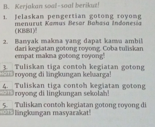 Kerjakan soal-soal berikut! 
1. Jelaskan pengertian gotong royong 
menurut Kamus Besar Bahasa Indonesia 
(KBBI)! 
2. Banyak makna yang dapat kamu ambil 
dari kegiatan gotong royong. Coba tuliskan 
empat makna gotong royong! 
3. Tuliskan tiga contoh kegiatan gotong 
royong di lingkungan keluarga! 
4. Tuliskan tiga contoh kegiatan gotong 
0 royong di lingkungan sekolah! 
5. Tuliskan contoh kegiatan gotong royong di 
lingkungan masyarakat!