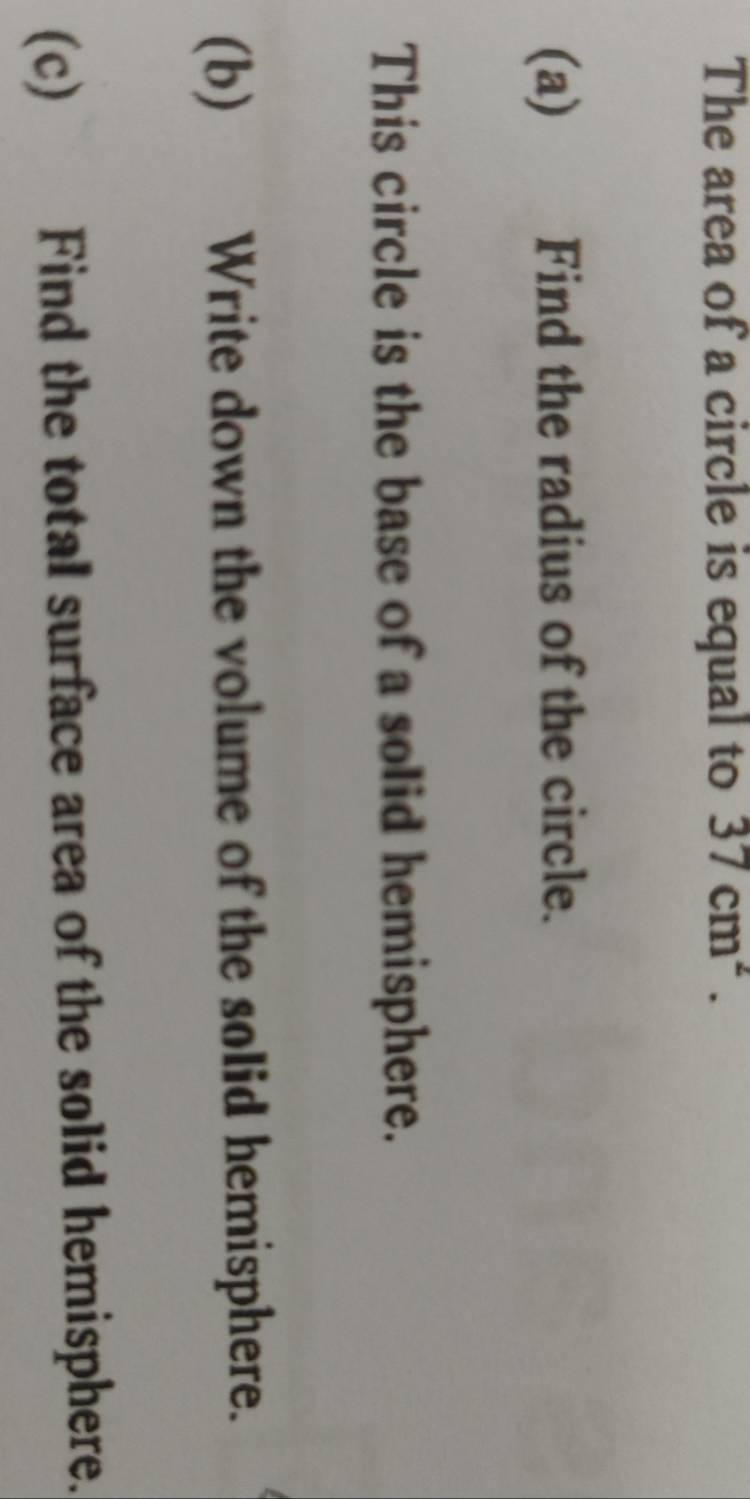 The area of a circle is equal to 37cm^2. 
(a) Find the radius of the circle. 
This circle is the base of a solid hemisphere. 
(b) Write down the volume of the solid hemisphere. 
(c) Find the total surface area of the solid hemisphere.