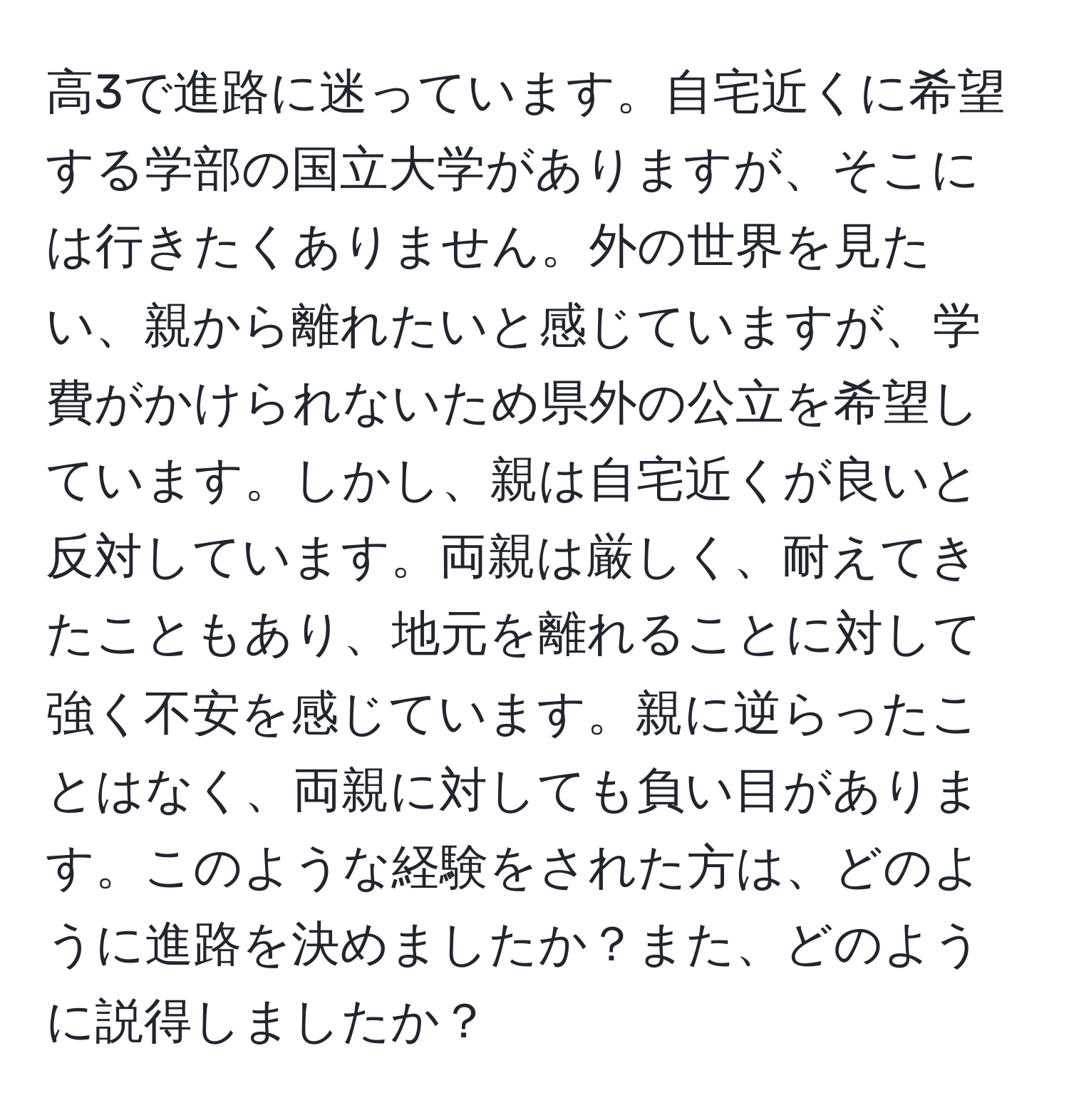 高3で進路に迷っています。自宅近くに希望する学部の国立大学がありますが、そこには行きたくありません。外の世界を見たい、親から離れたいと感じていますが、学費がかけられないため県外の公立を希望しています。しかし、親は自宅近くが良いと反対しています。両親は厳しく、耐えてきたこともあり、地元を離れることに対して強く不安を感じています。親に逆らったことはなく、両親に対しても負い目があります。このような経験をされた方は、どのように進路を決めましたか？また、どのように説得しましたか？