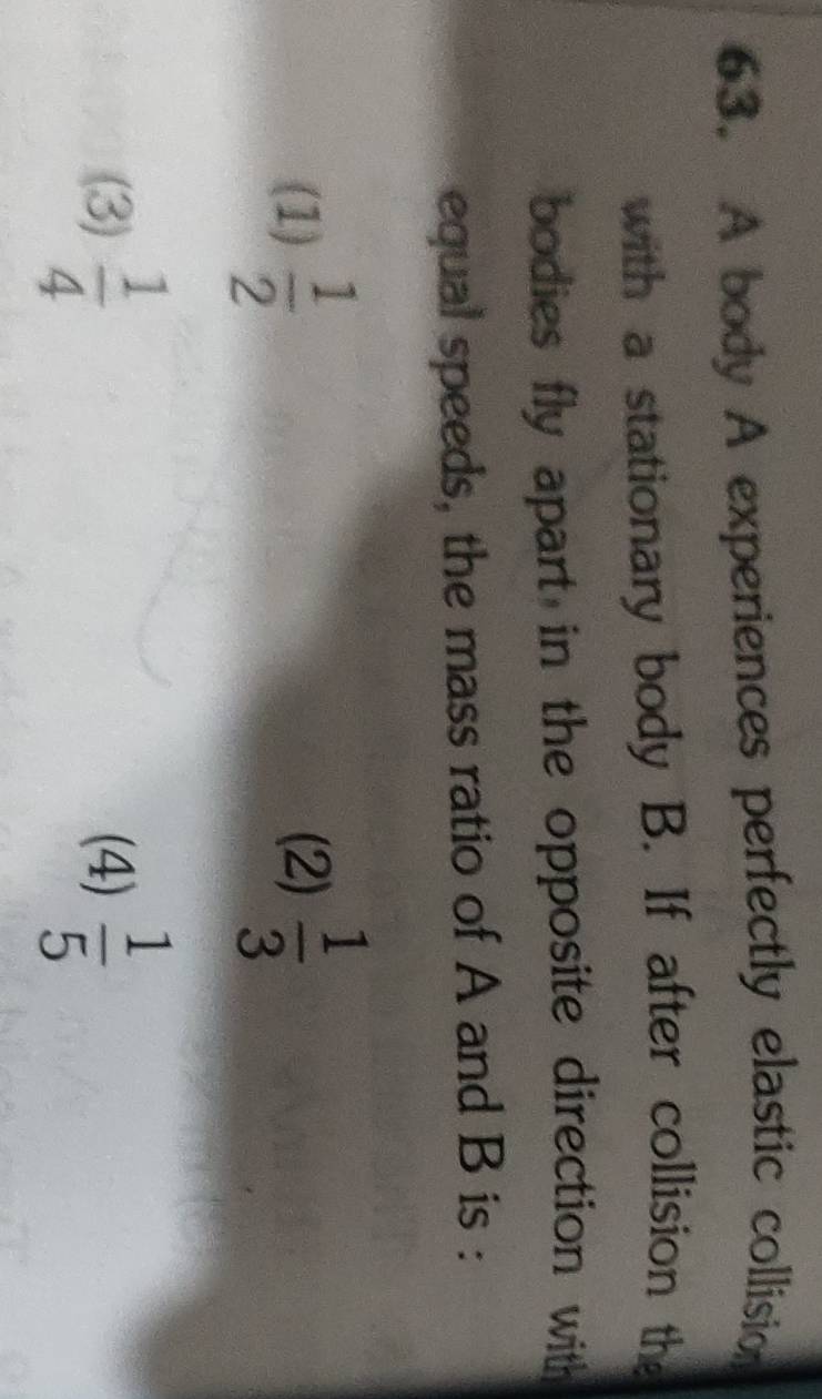 A body A experiences perfectly elastic collision
with a stationary body B. If after collision the
bodies fly apart in the opposite direction with
equal speeds, the mass ratio of A and B is :
(1)  1/2  (2)  1/3 
(3)  1/4  (4)  1/5 