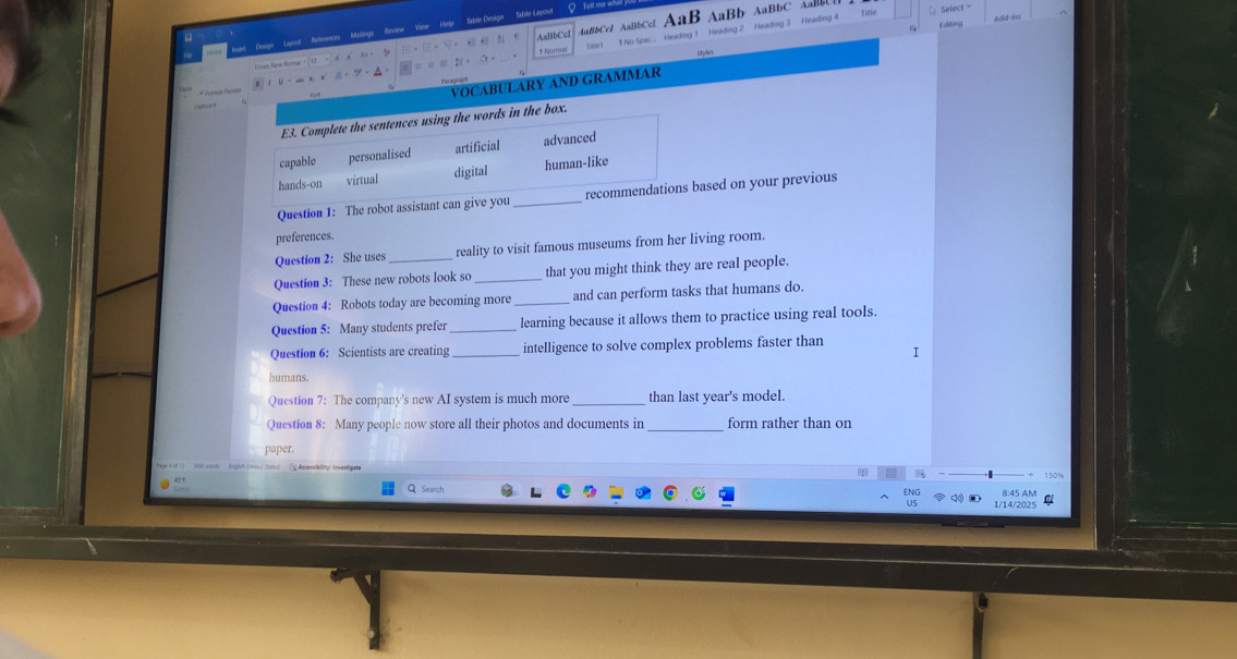 Resign'' epoul' Refenos ' Malings ' Revsew View Help Tabre Desige' Table Layout AaB AaB b ABb C Select
overline □ +[overline □ +□ +□ +□ AaftbCcI 4aBbCe1 AaBbCcI 
=aequiv t+o $ No Spac... Heading Heading 2 Heading 3 Heading 4 
Fitte 
style s 
* Fornal Ronan 
VOCABULARY AND GRAMMAR 
Question 1: The robot assistant can give yoased on your previous 
preferences. 
Question 2: She uses _reality to visit famous museums from her living room. 
Question 3: These new robots look so _that you might think they are real people 
Question 4: Robots today are becoming more _and can perform tasks that humans do. 
Question 5: Many students prefer _learning because it allows them to practice using real tools. 
Question 6: Scientists are creating _intelligence to solve complex problems faster than 
I 
humans. 
Question 7: The company's new AI system is much more _than last year's model. 
Question 8: Many people now store all their photos and documents in _form rather than on 
paper. 
t wocd ' (ighh thond tnnc Sp Arsersibility Investigste
150%
QSearch 8:45 AM 
ENG 1/14/2025 C 
us
