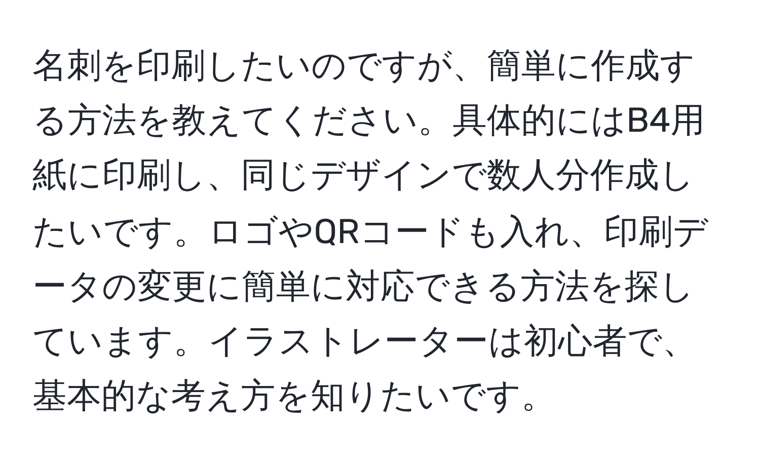 名刺を印刷したいのですが、簡単に作成する方法を教えてください。具体的にはB4用紙に印刷し、同じデザインで数人分作成したいです。ロゴやQRコードも入れ、印刷データの変更に簡単に対応できる方法を探しています。イラストレーターは初心者で、基本的な考え方を知りたいです。