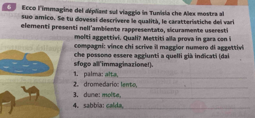 Ecco l’immagine del dépliant sul viaggio in Tunisia che Alex mostra al
suo amico. Se tu dovessi descrivere le qualità, le caratteristiche dei vari
elementi presenti nell’ambiente rappresentato, sicuramente useresti
molti aggettivi. Quali? Mettiti alla prova in gara con i
compagni: vince chi scrive il maggior numero di aggettivi
che possono essere aggiunti a quelli già indicati (dai
sfogo all’immaginazione!).
1. palma: alta,
2. dromedario: lento,
3. dune: molte,
4. sabbia: calda,